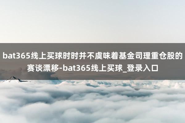 bat365线上买球时时并不虞味着基金司理重仓股的赛谈漂移-bat365线上买球_登录入口