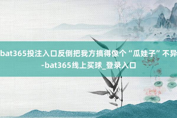 bat365投注入口反倒把我方搞得像个“瓜娃子”不异-bat365线上买球_登录入口