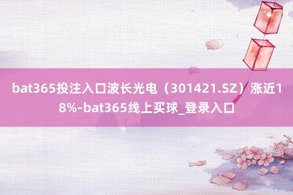 bat365投注入口波长光电(301421.SZ)涨近18%-bat365线上买球_登录入口