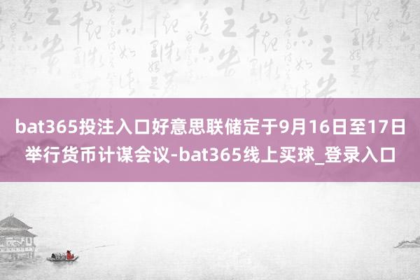 bat365投注入口好意思联储定于9月16日至17日举行货币计谋会议-bat365线上买球_登录入口