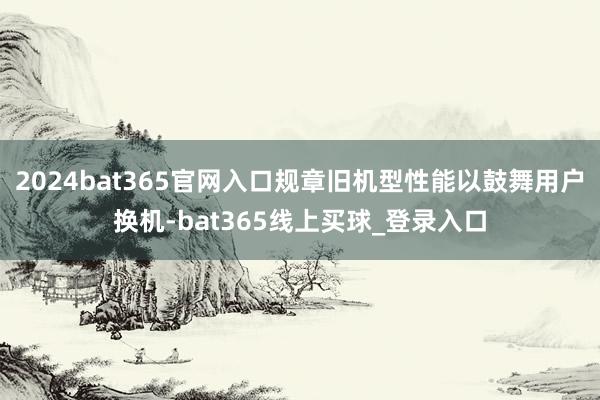 2024bat365官网入口规章旧机型性能以鼓舞用户换机-bat365线上买球_登录入口