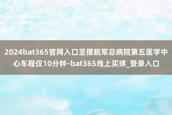 2024bat365官网入口至摆脱军总病院第五医学中心车程仅10分钟-bat365线上买球_登录入口