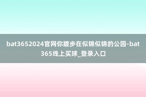 bat3652024官网你踱步在似锦似锦的公园-bat365线上买球_登录入口