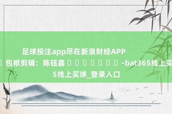 足球投注app尽在新浪财经APP 包袱剪辑:陈钰嘉 -bat365线上买球_登录入口
