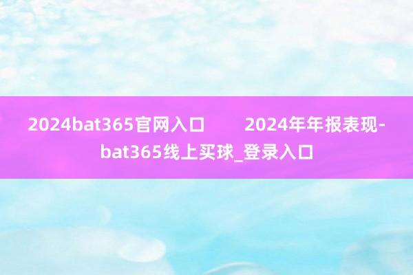 2024bat365官网入口 2024年年报表现-bat365线上买球_登录入口