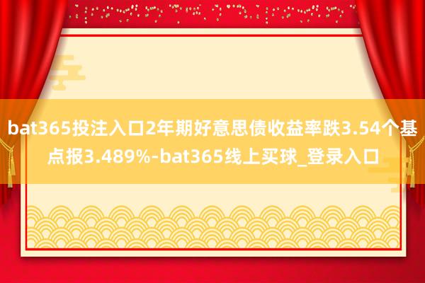 bat365投注入口2年期好意思债收益率跌3.54个基点报3.489%-bat365线上买球_登录入口