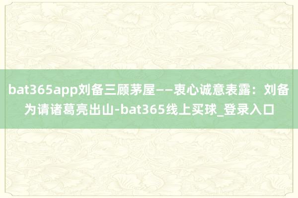 bat365app刘备三顾茅屋——衷心诚意表露:刘备为请诸葛亮出山-bat365线上买球_登录入口