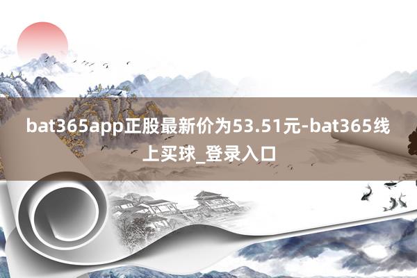 bat365app正股最新价为53.51元-bat365线上买球_登录入口