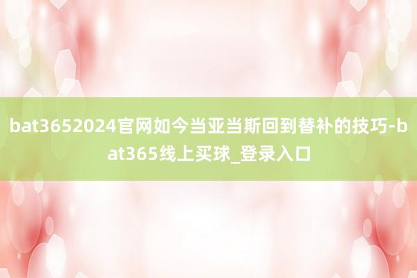 bat3652024官网如今当亚当斯回到替补的技巧-bat365线上买球_登录入口