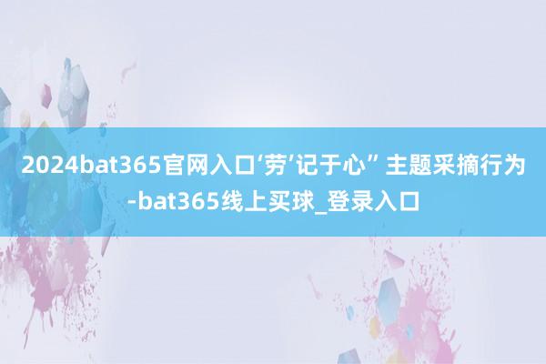2024bat365官网入口‘劳’记于心”主题采摘行为-bat365线上买球_登录入口