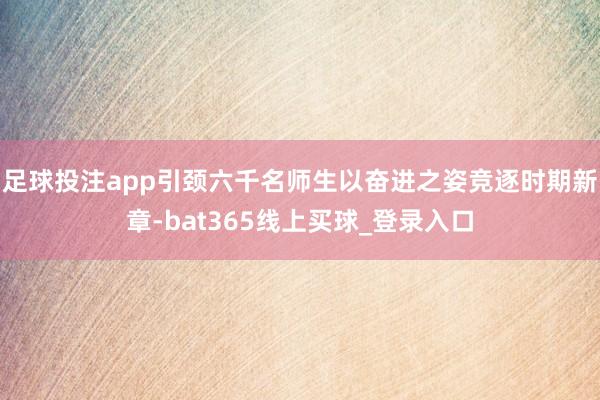 足球投注app引颈六千名师生以奋进之姿竞逐时期新章-bat365线上买球_登录入口