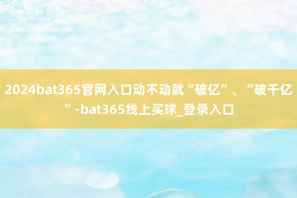 2024bat365官网入口动不动就“破亿”、“破千亿”-bat365线上买球_登录入口