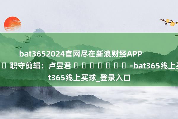 bat3652024官网尽在新浪财经APP            						职守剪辑：卢昱君 							-bat365线上买球_登录入口