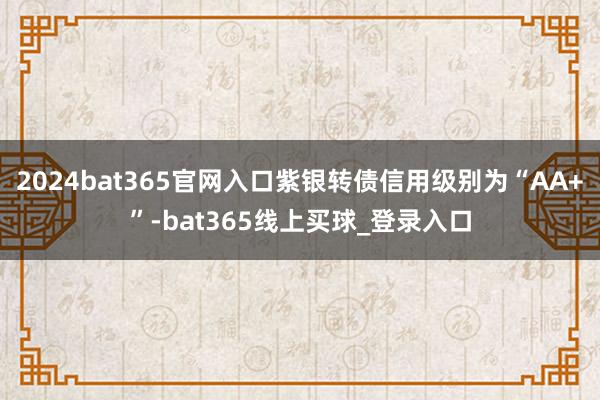 2024bat365官网入口紫银转债信用级别为“AA+”-bat365线上买球_登录入口