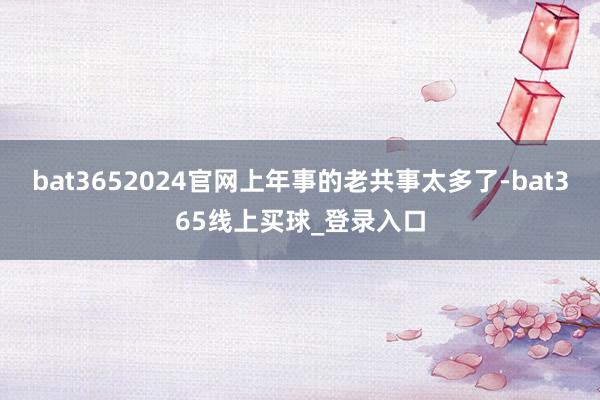 bat3652024官网上年事的老共事太多了-bat365线上买球_登录入口