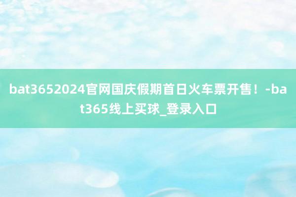 bat3652024官网国庆假期首日火车票开售!-bat365线上买球_登录入口