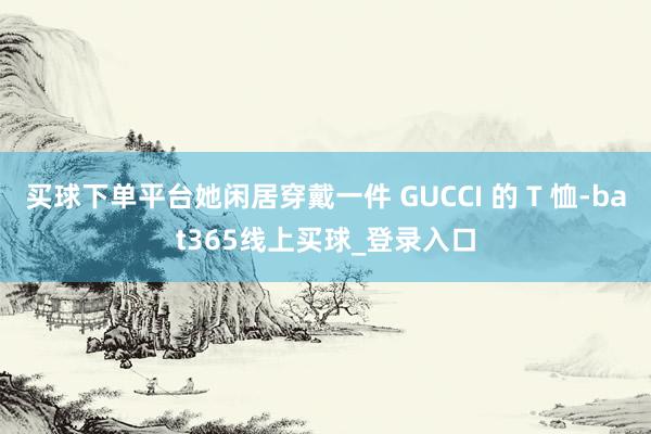 买球下单平台她闲居穿戴一件 GUCCI 的 T 恤-bat365线上买球_登录入口