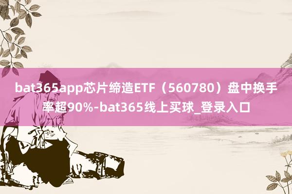 bat365app芯片缔造ETF(560780)盘中换手率超90%-bat365线上买球_登录入口