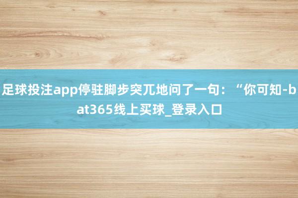 足球投注app停驻脚步突兀地问了一句:“你可知-bat365线上买球_登录入口
