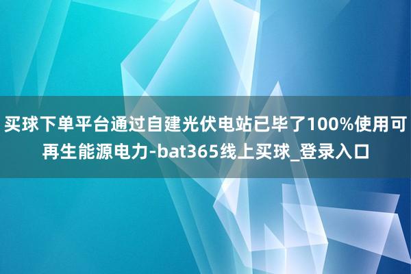 买球下单平台通过自建光伏电站已毕了100%使用可再生能源电力-bat365线上买球_登录入口