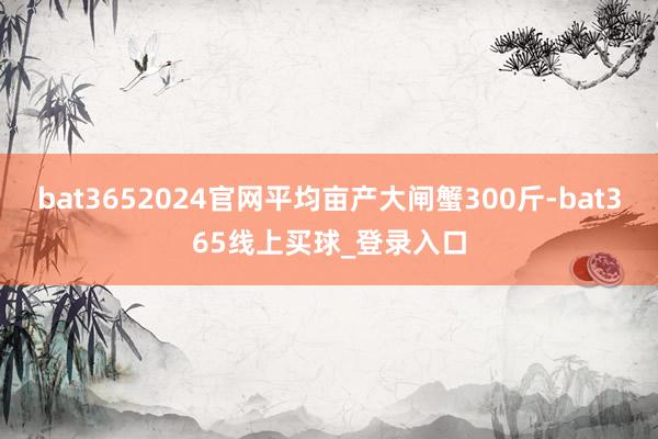bat3652024官网平均亩产大闸蟹300斤-bat365线上买球_登录入口