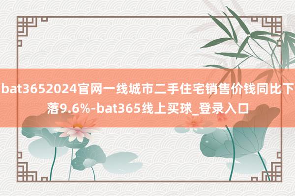 bat3652024官网一线城市二手住宅销售价钱同比下落9.6%-bat365线上买球_登录入口