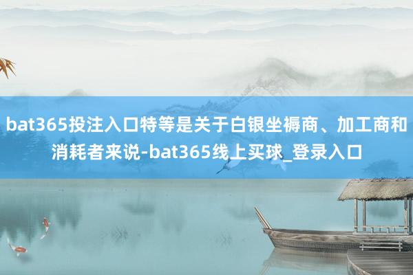 bat365投注入口特等是关于白银坐褥商、加工商和消耗者来说-bat365线上买球_登录入口