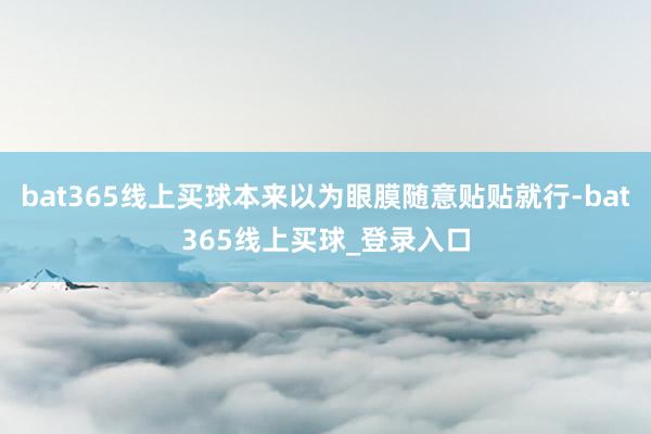 bat365线上买球本来以为眼膜随意贴贴就行-bat365线上买球_登录入口