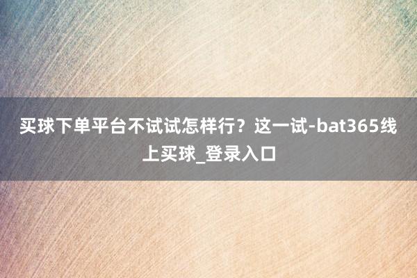 买球下单平台不试试怎样行？这一试-bat365线上买球_登录入口