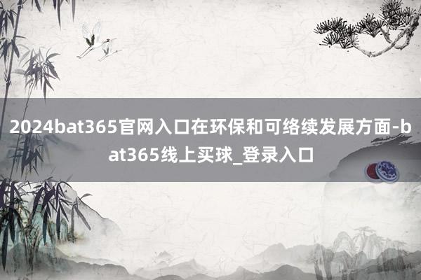 2024bat365官网入口在环保和可络续发展方面-bat365线上买球_登录入口