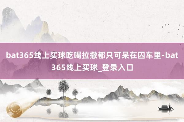 bat365线上买球吃喝拉撒都只可呆在囚车里-bat365线上买球_登录入口