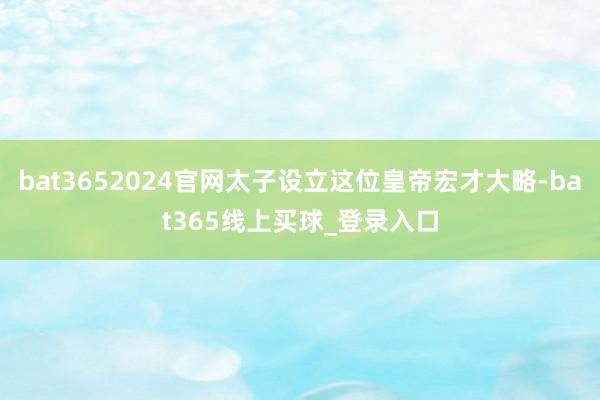 bat3652024官网太子设立这位皇帝宏才大略-bat365线上买球_登录入口