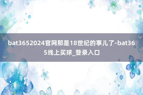 bat3652024官网那是18世纪的事儿了-bat365线上买球_登录入口
