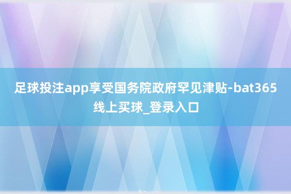 足球投注app享受国务院政府罕见津贴-bat365线上买球_登录入口
