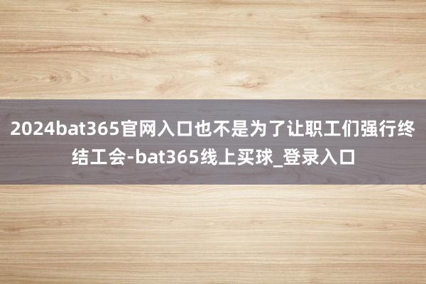 2024bat365官网入口也不是为了让职工们强行终结工会-bat365线上买球_登录入口