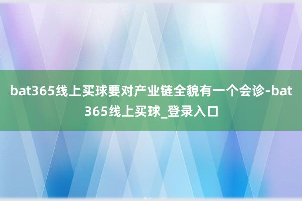 bat365线上买球要对产业链全貌有一个会诊-bat365线上买球_登录入口