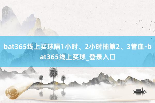 bat365线上买球隔1小时、2小时抽第2、3管血-bat365线上买球_登录入口