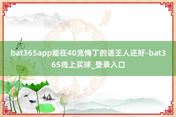 bat365app能在40克悔丁的话王人还好-bat365线上买球_登录入口