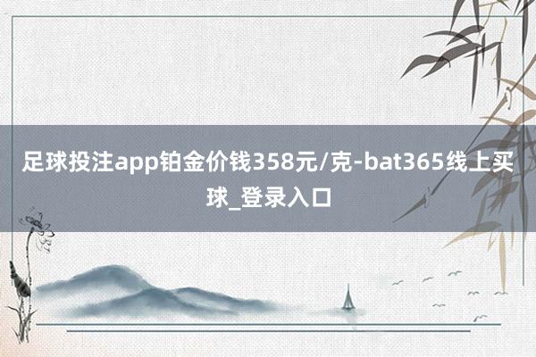 足球投注app铂金价钱358元/克-bat365线上买球_登录入口