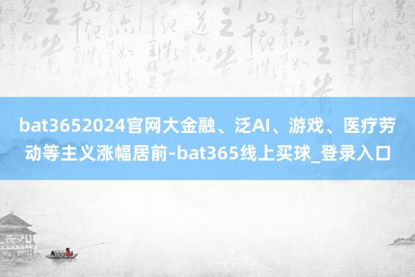 bat3652024官网大金融、泛AI、游戏、医疗劳动等主义涨幅居前-bat365线上买球_登录入口