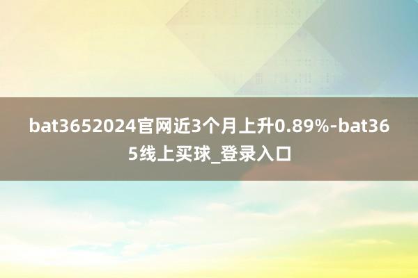 bat3652024官网近3个月上升0.89%-bat365线上买球_登录入口