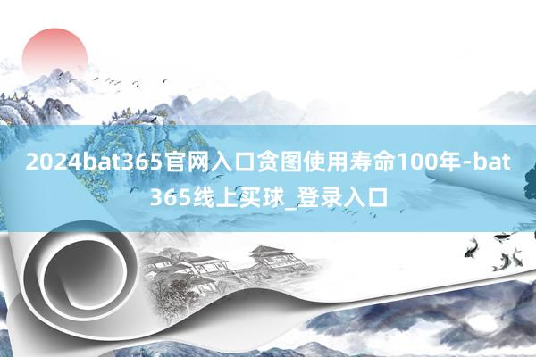 2024bat365官网入口贪图使用寿命100年-bat365线上买球_登录入口