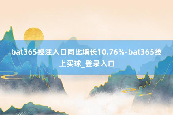 bat365投注入口同比增长10.76%-bat365线上买球_登录入口