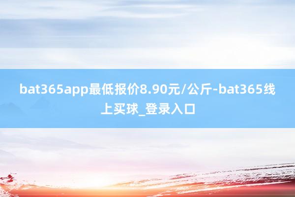 bat365app最低报价8.90元/公斤-bat365线上买球_登录入口