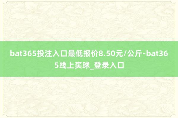 bat365投注入口最低报价8.50元/公斤-bat365线上买球_登录入口