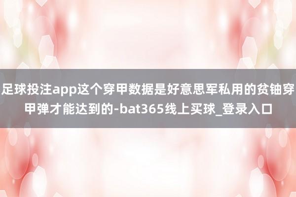 足球投注app这个穿甲数据是好意思军私用的贫铀穿甲弹才能达到的-bat365线上买球_登录入口