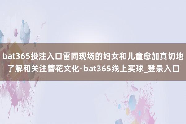 bat365投注入口雷同现场的妇女和儿童愈加真切地了解和关注簪花文化-bat365线上买球_登录入口