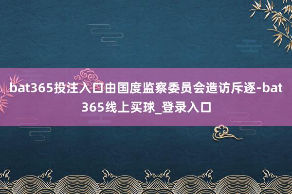 bat365投注入口由国度监察委员会造访斥逐-bat365线上买球_登录入口