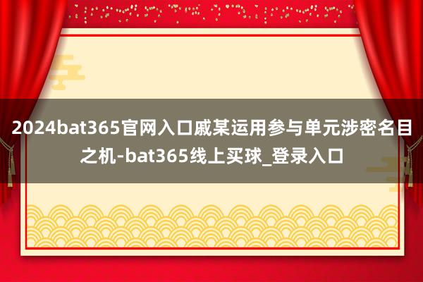 2024bat365官网入口戚某运用参与单元涉密名目之机-bat365线上买球_登录入口