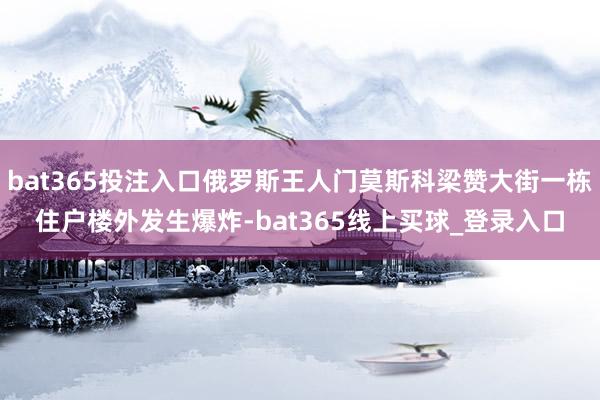 bat365投注入口俄罗斯王人门莫斯科梁赞大街一栋住户楼外发生爆炸-bat365线上买球_登录入口